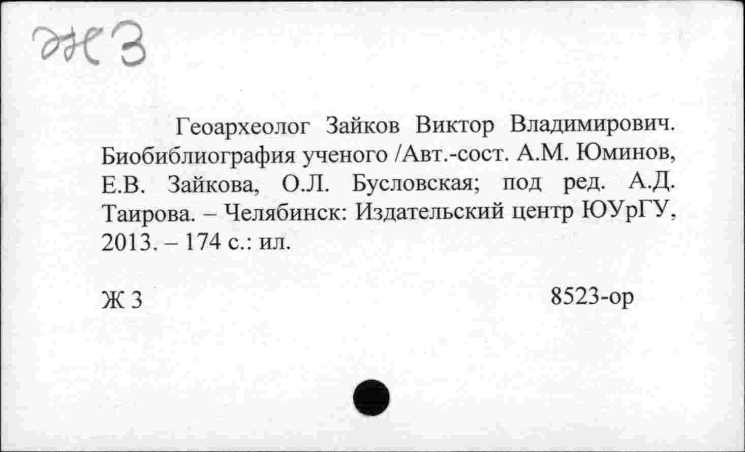 ﻿Геоархеолог Зайков Виктор Владимирович. Биобиблиография ученого /Авт.-сост. А.М. Юминов, Е.В. Зайкова, О.Л. Бусловская; под ред. А.Д. Таирова. - Челябинск: Издательский центр ЮУрГУ, 2013.- 174 с.: ил.
ЖЗ
8523-ор